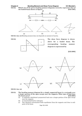 Chapter-4 Bending Moment and Shear Force Diagram S K Mondal’s
IAS-22. Which one of the given bending moment diagrams correctly represents that of
the loaded beam shown in figure? [IAS-1997]
IAS-22. Ans. (c) Bending moment does not depends on moment of inertia.
IAS-23. The shear force diagram is shown
above for a loaded beam. The
corresponding bending moment
diagram is represented by
[IAS-2003]
IAS-23. Ans. (a)
IAS-24. The bending moment diagram for a simply supported beam is a rectangle over
a larger portion of the span except near the supports. What type of load does
the beam carry? [IAS-2007]
(a) A uniformly distributed symmetrical load over a larger portion of the span except
near the supports
(b) A concentrated load at mid-span
(c) Two identical concentrated loads equidistant from the supports and close to mid-
point of the beam
Page 183 of 429
 