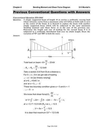 Chapter-4 Bending Moment and Shear Force Diagram S K Mondal’s
Previous Conventional Questions with Answers
Conventional Question IES-2005
Question: A simply supported beam of length 10 m carries a uniformly varying load
whose intensity varies from a maximum value of 5 kN/m at both ends to zero
at the centre of the beam. It is desired to replace the beam with another
simply supported beam which will be subjected to the same maximum
'bending moment’ and ‘shear force' as in the case of the previous one.
Determine the length and rate of loading for the second beam if it is
subjected to a uniformly distributed load over its whole length. Draw the
variation of 'SF' and 'BM' in both the cases.
Answer:
10mR A R B
5KN/m 5KN/m
X
X
B
10
Total load on beam =5× 25
2
25
12.5
2
a section X-X from B at a distance x.
For 0 x 5 we get rate of loading
[ lineary varying]
at x=0, =5 /
at x = 5, 0
These two bounday con
A B
kN
R R kN
Take
m
a bx as
kN m
and
dition gives a = 5 and b = -1
5 x
2
1
B 1
2
dV
We know that shear force(V),
dx
or V= = (5 ) 5
2
x = 0, F =12.5 kN (R ) so c 12.5
x
= -5x + 12.5
2
It is clear that maximum S.F = 12.5 kN
x
dx x dx x c
at
V
Page 185 of 429
 