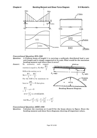 Chapter-4 Bending Moment and Shear Force Diagram S K Mondal’s
10mRA RB
5KN/m 5KN/m
X
X
B
-12.5KN/m 12.5KN/m
20.83KNm
Cubic parabola
S.F.D
6.666m
S.F.D
12.5kN 12.5kN
B.M.D
3.75kN/m
Parabola
20.83kNm
Conventional Question IES-1996
Question: A Uniform beam of length L is carrying a uniformly distributed load w per
unit length and is simply supported at its ends. What would be the maximum
bending moment and where does it occur?
Answer: By symmetry each support
reaction is equal i.e. RA=RB=
2
W
B.M at the section x-x is
Mx=+
2
2 2
W Wx
x
For the B.M to be maximum we
have to 0xdM
dx
that gives.
+
0
2
or x= i.e. at mid point.
2
W
x Bending Moment Diagram
And Mmax=
2 2
22 2 2 8
w
Conventional Question AMIE-1996
Question: Calculate the reactions at A and D for the beam shown in figure. Draw the
bending moment and shear force diagrams showing all important values.
Page 187 of 429
 