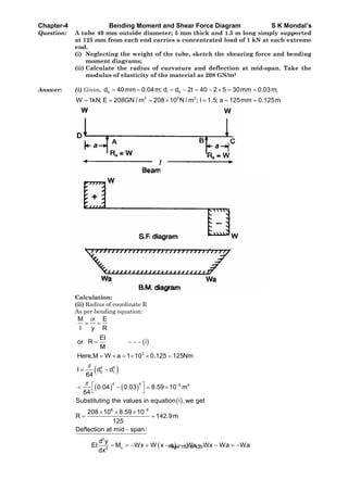 Chapter-4 Bending Moment and Shear Force Diagram S K Mondal’s
Question: A tube 40 mm outside diameter; 5 mm thick and 1.5 m long simply supported
at 125 mm from each end carries a concentrated load of 1 kN at each extreme
end.
(i) Neglecting the weight of the tube, sketch the shearing force and bending
moment diagrams;
(ii) Calculate the radius of curvature and deflection at mid-span. Take the
modulus of elasticity of the material as 208 GN/m2
Answer: (i) Given, 0 i 0d 40mm 0.04m; d d 2t 40 2 5 30mm 0.03m;
2 2 2
W 1kN; E 208GN / m 208 10 N / m ; l 1.5; a 125mm 0.125m
Calculation:
(ii) Radius of coordinate R
As per bending equation:
3
4 4
0 1
4 4 8 4
M E
I y R
EI
or R i
M
Here,M W a 1 10 0.125 125Nm
I d d
64
0.04 0.03 8.59 10 m
64
8 8
2
x2
Substituting the values in equation i ,we get
208 10 8.59 10
R 142.9m
125
Deflection at mid span :
d y
EI M Wx W x a Wx Wx Wa Wa
dx
Page 192 of 429
 