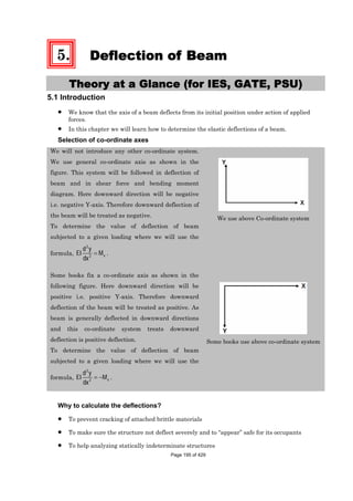 5. Deflection of Beam
Theory at a Glance (for IES, GATE, PSU)
5.1 Introduction
We know that the axis of a beam deflects from its initial position under action of applied
forces.
In this chapter we will learn how to determine the elastic deflections of a beam.
Selection of co-ordinate axes
We will not introduce any other co-ordinate system.
We use general co-ordinate axis as shown in the
figure. This system will be followed in deflection of
beam and in shear force and bending moment
diagram. Here downward direction will be negative
i.e. negative Y-axis. Therefore downward deflection of
the beam will be treated as negative.
To determine the value of deflection of beam
subjected to a given loading where we will use the
formula,
2
2 x
d y
EI M
dx
.
We use above Co-ordinate system
Some books fix a co-ordinate axis as shown in the
following figure. Here downward direction will be
positive i.e. positive Y-axis. Therefore downward
deflection of the beam will be treated as positive. As
beam is generally deflected in downward directions
and this co-ordinate system treats downward
deflection is positive deflection.
To determine the value of deflection of beam
subjected to a given loading where we will use the
formula,
2
2 x
d y
EI M
dx
.
Some books use above co-ordinate system
Why to calculate the deflections?
To prevent cracking of attached brittle materials
To make sure the structure not deflect severely and to “appear” safe for its occupants
To help analyzing statically indeterminate structures
Page 195 of 429
 