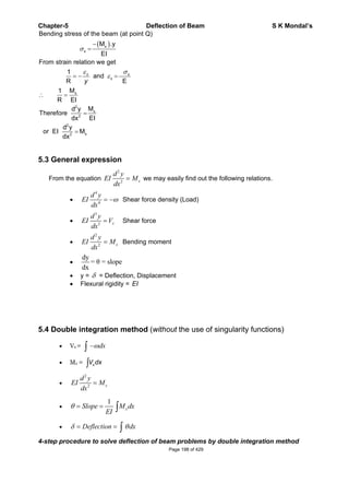 Chapter-5 Deflection of Beam S K Mondal’s
x
x
x
x
x
2
x
2
2
x2
Bending stress of the beam (at point Q)
M .y
EI
From strain relation we get
1
and
R E
M1
R EI
Md y
Therefore
EIdx
d y
or EI M
dx
x
y
5.3 General expression
From the equation
2
2 x
d y
EI M
dx
we may easily find out the following relations.
4
4
d y
EI
dx
Shear force density (Load)
3
3 x
d y
EI V
dx
Shear force
2
2 x
d y
EI M
dx
Bending moment
dy
= = slope
dx
y = = Deflection, Displacement
Flexural rigidity = EI
5.4 Double integration method (without the use of singularity functions)
Vx = dx
Mx = xV dx
2
2 x
d y
EI M
dx
1
xSlope M dx
EI
Deflection dx
4-step procedure to solve deflection of beam problems by double integration method
Page 198 of 429
 