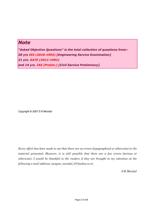 Note
“Asked Objective Questions” is the total collection of questions from:-
20 yrs IES (2010-1992) [Engineering Service Examination]
21 yrs. GATE (2011-1992)
and 14 yrs. IAS (Prelim.) [Civil Service Preliminary]
Copyright © 2007 S K Mondal
Every effort has been made to see that there are no errors (typographical or otherwise) in the
material presented. However, it is still possible that there are a few errors (serious or
otherwise). I would be thankful to the readers if they are brought to my attention at the
following e-mail address: swapan_mondal_01@yahoo.co.in
S K Mondal
Page 2 of 429
 