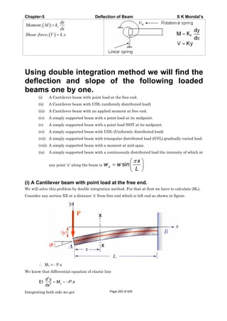 Chapter-5 Deflection of Beam S K Mondal’s
, r
dy
Moment M k
dx
, .Shear force V k y
Using double integration method we will find the
deflection and slope of the following loaded
beams one by one.
(i) A Cantilever beam with point load at the free end.
(ii) A Cantilever beam with UDL (uniformly distributed load)
(iii) A Cantilever beam with an applied moment at free end.
(iv) A simply supported beam with a point load at its midpoint.
(v) A simply supported beam with a point load NOT at its midpoint.
(vi) A simply supported beam with UDL (Uniformly distributed load)
(vii) A simply supported beam with triangular distributed load (GVL) gradually varied load.
(viii) A simply supported beam with a moment at mid span.
(ix) A simply supported beam with a continuously distributed load the intensity of which at
any point ‘x’ along the beam is sinx
x
w w
L
(i) A Cantilever beam with point load at the free end.
We will solve this problem by double integration method. For that at first we have to calculate (Mx).
Consider any section XX at a distance ‘x’ from free end which is left end as shown in figure.
Mx = - P.x
We know that differential equation of elastic line
2
2
d y
EI .
dx
xM P x
Integrating both side we get Page 200 of 429
 
