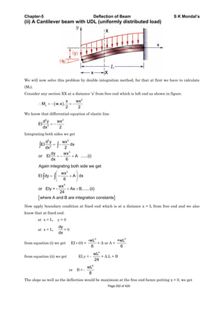 Chapter-5 Deflection of Beam S K Mondal’s
(ii) A Cantilever beam with UDL (uniformly distributed load)
We will now solve this problem by double integration method, for that at first we have to calculate
(Mx).
Consider any section XX at a distance ‘x’ from free end which is left end as shown in figure.
2
x
x wx
M w.x .
2 2
We know that differential equation of elastic line
2 2
2
d y wx
EI
dx 2
Integrating both sides we get
2 2
2
3
d y wx
EI dx
2dx
dy wx
EI A ......(i)
dx 6
or
3
4
Again integrating both side we get
wx
EI dy A dx
6
wx
or EIy = - Ax B.......(ii)
24
where A and B are integration constants
Now apply boundary condition at fixed end which is at a distance x = L from free end and we also
know that at fixed end.
at x = L, y = 0
at x = L,
dy
dx
= 0
from equation (i) we get EI (0) =
3
-wL
6
+ A or A =
3
+wL
6
from equation (ii) we get EI.y = -
4
wL
24
+ A.L + B
or B = -
4
wL
8
The slope as well as the deflection would be maximum at the free end hence putting x = 0, we get
Page 202 of 429
 