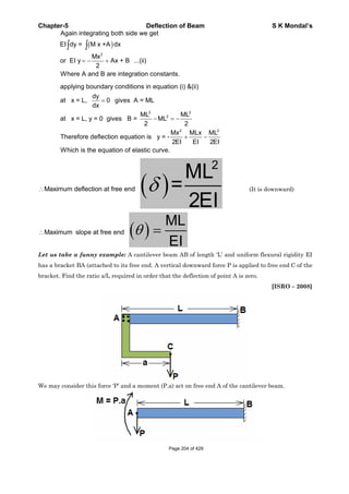 Chapter-5 Deflection of Beam S K Mondal’s
2
Again integrating both side we get
EI dy = M x +A dx
Mx
or EI y Ax + B ...(ii)
2
Where A and B are integration constants.
2 2
2
2 2
applying boundary conditions in equation (i) &(ii)
dy
at x = L, 0 gives A = ML
dx
ML ML
at x = L, y = 0 gives B = ML
2 2
Mx MLx ML
Therefore deflection equation is y = -
2EI EI 2EI
Which is the equation of elastic curve.
Maximum deflection at free end
2
ML
=
2EI
(It is downward)
Maximum slope at free end
ML
EI
Let us take a funny example: A cantilever beam AB of length ‘L’ and uniform flexural rigidity EI
has a bracket BA (attached to its free end. A vertical downward force P is applied to free end C of the
bracket. Find the ratio a/L required in order that the deflection of point A is zero.
[ISRO – 2008]
We may consider this force ‘P’ and a moment (P.a) act on free end A of the cantilever beam.
Page 204 of 429
 