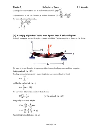 Chapter-5 Deflection of Beam S K Mondal’s
Due to point load ‘P’ at free end ‘A’ downward deflection
3
PL
3EI
Due to moment M = P.a at free end ‘A’ upward deflection
2 2
ML (P.a)L
2EI 2EI
For zero deflection of free end A
3
PL
3EI
=
2
(P.a)L
2EI
or
a 2
L 3
(iv) A simply supported beam with a point load P at its midpoint.
A simply supported beam AB carries a concentrated load P at its midpoint as shown in the figure.
We want to locate the point of maximum deflection on the elastic curve and find its value.
In the region 0 < x < L/2
Bending moment at any point x (According to the shown co-ordinate system)
Mx =
P
.x
2
and In the region L/2 < x < L
Mx =
P
x L / 2
2
We know that differential equation of elastic line
2
2
d y P
.x In the region 0 < x < L/2
2dx
EI
Integrating both side we get
2
2
2
d y P
or EI x dx
2dx
dy P x
or EI . A (i)
dx 2 2
Again integrating both side we get
Page 205 of 429
 