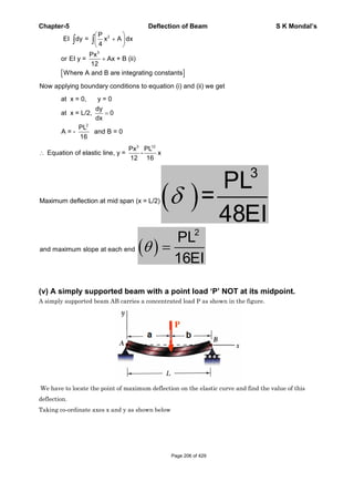 Chapter-5 Deflection of Beam S K Mondal’s
2
3
P
EI dy = x A dx
4
Px
or EI y = Ax + B (ii)
12
Where A and B are integrating constants
Now applying boundary conditions to equation (i) and (ii) we get
2
at x = 0, y = 0
dy
at x = L/2, 0
dx
PL
A = - and B = 0
16
3 12
Px PL
Equation of elastic line, y = - x
12 16
Maximum deflection at mid span (x = L/2)
3
PL
=
48EI
and maximum slope at each end
2
PL
16EI
(v) A simply supported beam with a point load ‘P’ NOT at its midpoint.
A simply supported beam AB carries a concentrated load P as shown in the figure.
We have to locate the point of maximum deflection on the elastic curve and find the value of this
deflection.
Taking co-ordinate axes x and y as shown below
Page 206 of 429
 