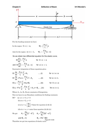 Chapter-5 Deflection of Beam S K Mondal’s
For the bending moment we have
In the region x
P.a
0 x a, M .x
L
And, In the region a x L, x
P.a
M L - x
L
2
2
2
2
So we obtain two differential equation for the elastic curve.
d y P.a
EI .x for 0 x a
Ldx
d y P.a
and EI . L - x for a x L
Ldx
Successive integration of these equations gives
2
1
2
2
3
1 1
2 3
2 2
dy P.a x
EI . + A ......(i) for o x a
dx L 2
dy P.a
EI P.a x - x A ......(ii) for a x L
dx L
P.a x
EI y . +A x+B ......(iii) for 0 x
L 6
x P.a x
EI y P.a . A x + B .....(iv) for a x L
2 L 6
a
Where A1, A2, B1, B2 are constants of Integration.
Now we have to use Boundary conditions for finding constants:
BCS (a) at x = 0, y = 0
(b) at x = L, y = 0
(c) at x = a,
dy
dx
= Same for equation (i) & (ii)
(d) at x = a, y = same from equation (iii) & (iv)
We get
2 2 2 2
1 2
Pb P.a
A L b ; A 2L a
6L 6L
3
1 2B 0; B Pa / 6EIand
Therefore we get two equations of elastic curve
Page 207 of 429
 