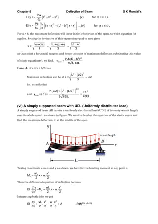 Chapter-5 Deflection of Beam S K Mondal’s
2 2 2
3 2 2 3
Pbx
EI y = - L b x ..... (v) for 0 x a
6L
Pb L
EI y = x - a L b x - x . ...(vi) for a x L
6L b
For a > b, the maximum deflection will occur in the left portion of the span, to which equation (v)
applies. Setting the derivative of this expression equal to zero gives
2 2
a(a+2b) (L-b)(L+b) L b
x =
3 3 3
at that point a horizontal tangent and hence the point of maximum deflection substituting this value
of x into equation (v), we find,
2 2 3/2
max
P.b(L b )
y
9 3. EIL
Case –I: if a = b = L/2 then
Maximum deflection will be at x =
22
L L/2
L/2
3
i.e. at mid point
and
3/2
22
3
max
P. L/2 L L/2 PL
y
48EI9 3 EIL
(vi) A simply supported beam with UDL (Uniformly distributed load)
A simply supported beam AB carries a uniformly distributed load (UDL) of intensity w/unit length
over its whole span L as shown in figure. We want to develop the equation of the elastic curve and
find the maximum deflection at the middle of the span.
Taking co-ordinate axes x and y as shown, we have for the bending moment at any point x
2
x
wL x
M .x - w.
2 2
Then the differential equation of deflection becomes
2 2
x2
d y wL x
EI M .x - w.
2 2dx
Integrating both sides we get
2 3
dy wL x x
EI . . A .....(i)
dx 2 2 2 3
w Page 208 of 429
 