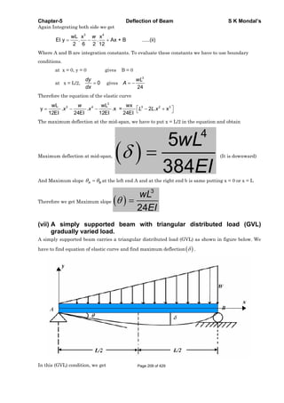 Chapter-5 Deflection of Beam S K Mondal’s
Again Integrating both side we get
3 4
wL x x
EI y . . Ax + B .....(ii)
2 6 2 12
w
Where A and B are integration constants. To evaluate these constants we have to use boundary
conditions.
at x = 0, y = 0 gives B = 0
at x = L/2, 0
dy
dx
gives
3
24
wL
A
Therefore the equation of the elastic curve
3
3 4 3 2 3wL wL wx
y . . .x = 2 . x
12EI 24EI 12EI 24EI
w
x x L L x
The maximum deflection at the mid-span, we have to put x = L/2 in the equation and obtain
Maximum deflection at mid-span,
4
5
384
wL
EI
(It is downward)
And Maximum slope A B at the left end A and at the right end b is same putting x = 0 or x = L
Therefore we get Maximum slope
3
24
wL
EI
(vii) A simply supported beam with triangular distributed load (GVL)
gradually varied load.
A simply supported beam carries a triangular distributed load (GVL) as shown in figure below. We
have to find equation of elastic curve and find maximum deflection .
In this (GVL) condition, we get Page 209 of 429
 