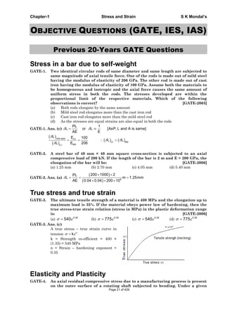 Chapter-1 Stress and Strain S K Mondal’s
OBJECTIVE QUESTIONS (GATE, IES, IAS)
Previous 20-Years GATE Questions
Stress in a bar due to self-weight
GATE-1. Two identical circular rods of same diameter and same length are subjected to
same magnitude of axial tensile force. One of the rods is made out of mild steel
having the modulus of elasticity of 206 GPa. The other rod is made out of cast
iron having the modulus of elasticity of 100 GPa. Assume both the materials to
be homogeneous and isotropic and the axial force causes the same amount of
uniform stress in both the rods. The stresses developed are within the
proportional limit of the respective materials. Which of the following
observations is correct? [GATE-2003]
(a) Both rods elongate by the same amount
(b) Mild steel rod elongates more than the cast iron rod
(c) Cast iron rod elongates more than the mild steel rod
(d) As the stresses are equal strains are also equal in both the rods
GATE-1. Ans. (c)
PL 1
L or L [AsP, L and A is same]
AE E
mild steel CI
CI MS
MSC.I
L E 100
L L
L E 206
GATE-2. A steel bar of 40 mm × 40 mm square cross-section is subjected to an axial
compressive load of 200 kN. If the length of the bar is 2 m and E = 200 GPa, the
elongation of the bar will be: [GATE-2006]
(a) 1.25 mm (b) 2.70 mm (c) 4.05 mm (d) 5.40 mm
GATE-2. Ans. (a) 9
200 1000 2PL
L m 1.25mm
AE 0.04 0.04 200 10
True stress and true strain
GATE-3. The ultimate tensile strength of a material is 400 MPa and the elongation up to
maximum load is 35%. If the material obeys power law of hardening, then the
true stress-true strain relation (stress in MPa) in the plastic deformation range
is: [GATE-2006]
(a) 0.30
540 (b) 0.30
775 (c) 0.35
540 (d) 0.35
775
GATE-3. Ans. (c)
A true stress – true strain curve in
tension n
k
k = Strength co-efficient = 400 ×
(1.35) = 540 MPa
n = Strain – hardening exponent =
0.35
Elasticity and Plasticity
GATE-4. An axial residual compressive stress due to a manufacturing process is present
on the outer surface of a rotating shaft subjected to bending. Under a given
Page 21 of 429
 