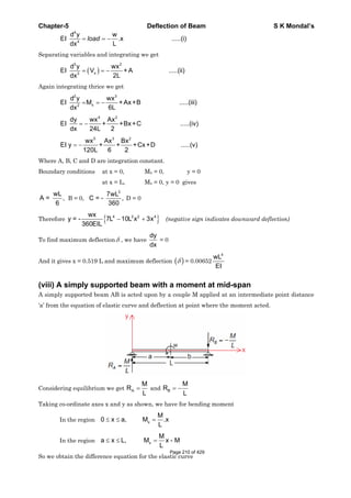 Chapter-5 Deflection of Beam S K Mondal’s
4
4
d y w
EI .x .....(i)
Ldx
load
Separating variables and integrating we get
3 2
x3
d y wx
EI V + A .....(ii)
2Ldx
Again integrating thrice we get
2 3
x2
d y wx
EI M + Ax+B .....(iii)
6Ldx
4 2
dy wx Ax
EI + +Bx+C .....(iv)
dx 24L 2
5 3 2
wx Ax Bx
EI y + + +Cx+D .....(v)
120L 6 2
Where A, B, C and D are integration constant.
Boundary conditions at x = 0, Mx = 0, y = 0
at x = L, Mx = 0, y = 0 gives
wL
A = ,
6
B = 0,
3
7wL
C = - ,
360
D = 0
Therefore
4 2 2 4wx
y = - 7L 10L x 3x
360EIL
(negative sign indicates downward deflection)
To find maximum deflection , we have
dy
dx
= 0
And it gives x = 0.519 L and maximum deflection = 0.00652
4
wL
EI
(viii) A simply supported beam with a moment at mid-span
A simply supported beam AB is acted upon by a couple M applied at an intermediate point distance
‘a’ from the equation of elastic curve and deflection at point where the moment acted.
Considering equilibrium we get A
M
R
L
and B
M
R
L
Taking co-ordinate axes x and y as shown, we have for bending moment
In the region x
M
0 x a, M .x
L
In the region x
M
a x L, M x - M
L
So we obtain the difference equation for the elastic curve
Page 210 of 429
 