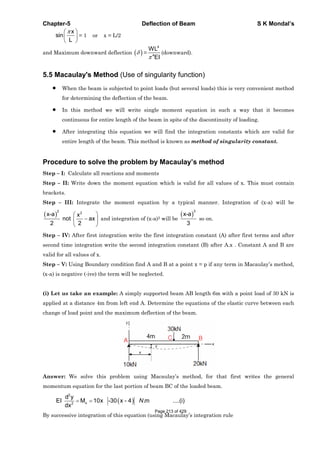 Chapter-5 Deflection of Beam S K Mondal’s
x
sin
L
= 1 or x = L/2
and Maximum downward deflection =
4
4
WL
EI
(downward).
5.5 Macaulay's Method (Use of singularity function)
When the beam is subjected to point loads (but several loads) this is very convenient method
for determining the deflection of the beam.
In this method we will write single moment equation in such a way that it becomes
continuous for entire length of the beam in spite of the discontinuity of loading.
After integrating this equation we will find the integration constants which are valid for
entire length of the beam. This method is known as method of singularity constant.
Procedure to solve the problem by Macaulay’s method
Step – I: Calculate all reactions and moments
Step – II: Write down the moment equation which is valid for all values of x. This must contain
brackets.
Step – III: Integrate the moment equation by a typical manner. Integration of (x-a) will be
2 2
x-a x
not ax
2 2
and integration of (x-a)2 will be
3
x-a
3
so on.
Step – IV: After first integration write the first integration constant (A) after first terms and after
second time integration write the second integration constant (B) after A.x . Constant A and B are
valid for all values of x.
Step – V: Using Boundary condition find A and B at a point x = p if any term in Macaulay’s method,
(x-a) is negative (-ive) the term will be neglected.
(i) Let us take an example: A simply supported beam AB length 6m with a point load of 30 kN is
applied at a distance 4m from left end A. Determine the equations of the elastic curve between each
change of load point and the maximum deflection of the beam.
Answer: We solve this problem using Macaulay’s method, for that first writes the general
momentum equation for the last portion of beam BC of the loaded beam.
2
x2
d y
EI M 10x -30 x - 4 .m ....(i)
dx
N
By successive integration of this equation (using Macaulay’s integration rule
Page 213 of 429
 