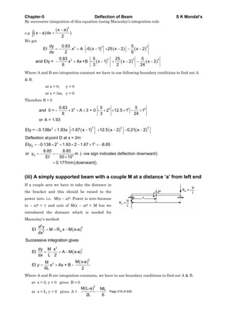 Chapter-5 Deflection of Beam S K Mondal’s
By successive integration of this equation (using Macaulay’s integration rule
e.g
2
x a
a dx )
2
x
We get
2 32
3 2 43
dy 0.83 5
EI .x A -5 x 1 25 x 2 x 2
dx 2 6
0.83 5 25 5
and EIy = x Ax+B - x 1 x 2 x 2
6 3 2 24
Where A and B are integration constant we have to use following boundary conditions to find out A
& B.
at x = 0, y = 0
at x = 3m, y = 0
Therefore B = 0
3 3 2 40.83 5 5
and 0 = - 3 A 3 + 0 - 2 12.5 1 1
6 3 24
or A = 1.93
3 2 43
EIy = - 0.138x 1.93x -1.67 x 1 12.5 x 2 0.21 x 2
3 3
D
D 3
Deflextion atpoint D at x = 2m
EIy 0.138 2 1.93 2 1.67 1 8.85
8.85 8.85
or y m ive sign indicates deflection downward
EI 50 10
0.177mm downward .
(iii) A simply supported beam with a couple M at a distance ‘a’ from left end
If a couple acts we have to take the distance in
the bracket and this should be raised to the
power zero. i.e. M(x – a)0. Power is zero because
(x – a)0 = 1 and unit of M(x – a)0 = M but we
introduced the distance which is needed for
Macaulay’s method.
2
0
A.2
d y
EI M R x M x-a
dx
Successive integration gives
2
1
2
3
dy M x
EI . A - M x-a
dx L 2
M x-aM
EI x Ax + B -
6L 2
y
Where A and B are integration constants, we have to use boundary conditions to find out A & B.
at x = 0, y = 0 gives B = 0
at x = L, y = 0 gives A =
2
M L-a ML
2L 6
Page 216 of 429
 