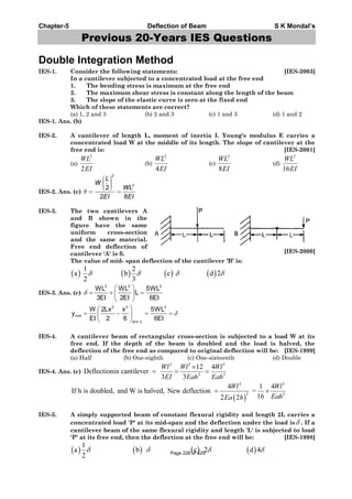 Chapter-5 Deflection of Beam S K Mondal’s
Previous 20-Years IES Questions
Double Integration Method
IES-1. Consider the following statements: [IES-2003]
In a cantilever subjected to a concentrated load at the free end
1. The bending stress is maximum at the free end
2. The maximum shear stress is constant along the length of the beam
3. The slope of the elastic curve is zero at the fixed end
Which of these statements are correct?
(a) 1, 2 and 3 (b) 2 and 3 (c) 1 and 3 (d) 1 and 2
IES-1. Ans. (b)
IES-2. A cantilever of length L, moment of inertia I. Young's modulus E carries a
concentrated load W at the middle of its length. The slope of cantilever at the
free end is: [IES-2001]
(a)
2
2
WL
EI
(b)
2
4
WL
EI
(c)
2
8
WL
EI
(d)
2
16
WL
EI
IES-2. Ans. (c)
2
2
2
2 8
L
W
WL
EI EI
IES-3. The two cantilevers A
and B shown in the
figure have the same
uniform cross-section
and the same material.
Free end deflection of
cantilever 'A' is . [IES-2000]
The value of mid- span deflection of the cantilever ‘B’ is:
1 2
a b c d 2
2 3
IES-3. Ans. (c)
3 2 3
WL WL 5WL
L
3EI 2EI 6EI
2 3 3
mid
at x L
W 2Lx x 5WL
y
EI 2 6 6EI
IES-4. A cantilever beam of rectangular cross-section is subjected to a load W at its
free end. If the depth of the beam is doubled and the load is halved, the
deflection of the free end as compared to original deflection will be: [IES-1999]
(a) Half (b) One-eighth (c) One-sixteenth (d) Double
IES-4. Ans. (c)
3 3 3
3 3
12 4
Deflectionin cantilever
3 3
Wl Wl Wl
EI Eah Eah
3 3
3 3
4 1 4
If h is doubled, and W is halved, New deflection =
162 2
Wl Wl
EahEa h
IES-5. A simply supported beam of constant flexural rigidity and length 2L carries a
concentrated load 'P' at its mid-span and the deflection under the load is . If a
cantilever beam of the same flexural rigidity and length 'L' is subjected to load
'P' at its free end, then the deflection at the free end will be: [IES-1998]
1
a b c 2 d 4
2 Page 226 of 429
 