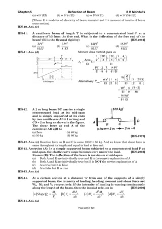 Chapter-5 Deflection of Beam S K Mondal’s
(a) wl4/ (EI) (b) w l4/ (4 EI) (c) w l4/ (8 EI) (d) w l4/ (384 EI)
[Where E = modulus of elasticity of beam material and I = moment of inertia of beam
cross-section]
IES-10. Ans. (c)
IES-11. A cantilever beam of length ‘l’ is subjected to a concentrated load P at a
distance of l/3 from the free end. What is the deflection of the free end of the
beam? (EI is the flexural rigidity) [IES-2004]
(a)
3
2
81
Pl
EI
(b)
3
3
81
Pl
EI
(c)
3
14
81
Pl
EI
(d)
3
15
81
Pl
EI
IES-11. Ans. (d)
A
3 3
2
2
max
3
3
Moment Area method gives us
1 2Pl 2l l 4
l
Area 2 3 3 3 9
x
EI EI
Pl 2 7 14 Pl
EI 9 9 81 EI
2l
W
Wa l a l 2l / 33
Alternatively Y
EI 2 6 EI 2 6
9 2Wl 4
EI 9 18
14 Wl
81 EI
IES-12. A 2 m long beam BC carries a single
concentrated load at its mid-span
and is simply supported at its ends
by two cantilevers AB = 1 m long and
CD = 2 m long as shown in the figure.
The shear force at end A of the
cantilever AB will be
(a) Zero (b) 40 kg
(c) 50 kg (d) 60 kg [IES-1997]
IES-12. Ans. (c) Reaction force on B and C is same 100/2 = 50 kg. And we know that shear force is
same throughout its length and equal to load at free end.
IES-13. Assertion (A): In a simply supported beam subjected to a concentrated load P at
mid-span, the elastic curve slope becomes zero under the load. [IES-2003]
Reason (R): The deflection of the beam is maximum at mid-span.
(a) Both A and R are individually true and R is the correct explanation of A
(b) Both A and R are individually true but R is NOT the correct explanation of A
(c) A is true but R is false
(d) A is false but R is true
IES-13. Ans. (a)
IES-14. At a certain section at a distance 'x' from one of the supports of a simply
supported beam, the intensity of loading, bending moment and shear force arc
Wx, Mx and Vx respectively. If the intensity of loading is varying continuously
along the length of the beam, then the invalid relation is: [IES-2000]
2
2
a Slope b c dx x x x
x x x x
x
M dM d M dV
Q V W W
V dx dx dx
IES-14. Ans. (a)
Page 228 of 429
 