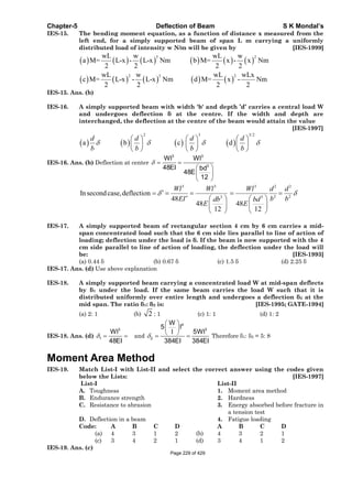 Chapter-5 Deflection of Beam S K Mondal’s
IES-15. The bending moment equation, as a function of distance x measured from the
left end, for a simply supported beam of span L m carrying a uniformly
distributed load of intensity w N/m will be given by [IES-1999]
3 2
2 3 2
wL w wL w
a M= L-x - L-x Nm b M= x - x Nm
2 2 2 2
wL w wL wLx
c M= L-x - L-x Nm d M= x - Nm
2 2 2 2
IES-15. Ans. (b)
IES-16. A simply supported beam with width 'b' and depth ’d’ carries a central load W
and undergoes deflection at the centre. If the width and depth are
interchanged, the deflection at the centre of the beam would attain the value
[IES-1997]
2 3 3/2
a b c d
d d d d
b b b b
IES-16. Ans. (b) Deflection at center
3 3
3
Wl Wl
48EI bd
48E
12
3 3 3 2 2
2 23 3
Insecondcase,deflection
48
48 48
12 12
Wl Wl Wl d d
EI b bdb bd
E E
IES-17. A simply supported beam of rectangular section 4 cm by 6 cm carries a mid-
span concentrated load such that the 6 cm side lies parallel to line of action of
loading; deflection under the load is . If the beam is now supported with the 4
cm side parallel to line of action of loading, the deflection under the load will
be: [IES-1993]
(a) 0.44 (b) 0.67 (c) 1.5 (d) 2.25
IES-17. Ans. (d) Use above explanation
IES-18. A simply supported beam carrying a concentrated load W at mid-span deflects
by 1 under the load. If the same beam carries the load W such that it is
distributed uniformly over entire length and undergoes a deflection 2 at the
mid span. The ratio 1: 2 is: [IES-1995; GATE-1994]
(a) 2: 1 (b) 2 : 1 (c) 1: 1 (d) 1: 2
IES-18. Ans. (d)
3
1
Wl
48EI
and
4
3
2
W
5 l
5Wll
384EI 384EI
Therefore 1: 2 = 5: 8
Moment Area Method
IES-19. Match List-I with List-II and select the correct answer using the codes given
below the Lists: [IES-1997]
List-I List-II
A. Toughness 1. Moment area method
B. Endurance strength 2. Hardness
C. Resistance to abrasion 3. Energy absorbed before fracture in
a tension test
D. Deflection in a beam 4. Fatigue loading
Code: A B C D A B C D
(a) 4 3 1 2 (b) 4 3 2 1
(c) 3 4 2 1 (d) 3 4 1 2
IES-19. Ans. (c)
Page 229 of 429
 