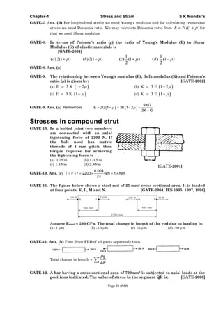 Chapter-1 Stress and Strain S K Mondal’s
GATE-7. Ans. (d) For longitudinal strain we need Young's modulus and for calculating transverse
strain we need Poisson's ratio. We may calculate Poisson's ratio from )1(2GE for
that we need Shear modulus.
GATE-8. In terms of Poisson's ratio (μ) the ratio of Young's Modulus (E) to Shear
Modulus (G) of elastic materials is
[GATE-2004]
1 1
( )2(1 ) ( )2(1 ) ( ) (1 ) ( ) (1 )
2 2
a b c d
GATE-8. Ans. (a)
GATE-9. The relationship between Young's modulus (E), Bulk modulus (K) and Poisson's
ratio (μ) is given by: [GATE-2002]
(a) E 3 K 1 2 (b) K 3 E 1 2
(c) E 3 K 1 (d) K 3 E 1
GATE-9. Ans. (a)
9KG
Remember E 2G 1 3K 1 2
3K G
Stresses in compound strut
GATE-10. In a bolted joint two members
are connected with an axial
tightening force of 2200 N. If
the bolt used has metric
threads of 4 mm pitch, then
torque required for achieving
the tightening force is
(a) 0.7Nm (b) 1.0 Nm
(c) 1.4Nm (d) 2.8Nm [GATE-2004]
GATE-10. Ans. (c)
0.004
T F r 2200 Nm 1.4Nm
2
GATE-11. The figure below shows a steel rod of 25 mm2 cross sectional area. It is loaded
at four points, K, L, M and N. [GATE-2004, IES 1995, 1997, 1998]
Assume Esteel = 200 GPa. The total change in length of the rod due to loading is:
(a) 1 μm (b) -10 μm (c) 16 μm (d) -20 μm
GATE-11. Ans. (b) First draw FBD of all parts separately then
Total change in length =
PL
AE
GATE-12. A bar having a cross-sectional area of 700mm2 is subjected to axial loads at the
positions indicated. The value of stress in the segment QR is: [GATE-2006]
Page 23 of 429
 