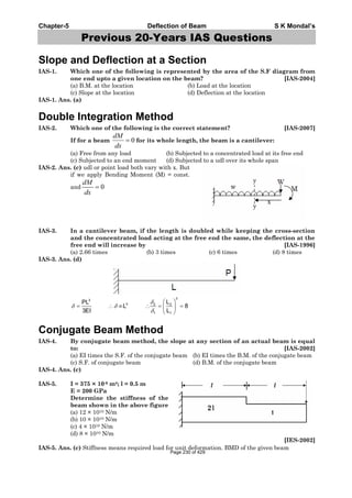 Chapter-5 Deflection of Beam S K Mondal’s
Previous 20-Years IAS Questions
Slope and Deflection at a Section
IAS-1. Which one of the following is represented by the area of the S.F diagram from
one end upto a given location on the beam? [IAS-2004]
(a) B.M. at the location (b) Load at the location
(c) Slope at the location (d) Deflection at the location
IAS-1. Ans. (a)
Double Integration Method
IAS-2. Which one of the following is the correct statement? [IAS-2007]
If for a beam 0
dM
dx
for its whole length, the beam is a cantilever:
(a) Free from any load (b) Subjected to a concentrated load at its free end
(c) Subjected to an end moment (d) Subjected to a udl over its whole span
IAS-2. Ans. (c) udl or point load both vary with x. But
if we apply Bending Moment (M) = const.
and 0
dM
dx
IAS-3. In a cantilever beam, if the length is doubled while keeping the cross-section
and the concentrated load acting at the free end the same, the deflection at the
free end will increase by [IAS-1996]
(a) 2.66 times (b) 3 times (c) 6 times (d) 8 times
IAS-3. Ans. (d)
3
3
3 2 2
1 1
LPL
L 8
3EI L
Conjugate Beam Method
IAS-4. By conjugate beam method, the slope at any section of an actual beam is equal
to: [IAS-2002]
(a) EI times the S.F. of the conjugate beam (b) EI times the B.M. of the conjugate beam
(c) S.F. of conjugate beam (d) B.M. of the conjugate beam
IAS-4. Ans. (c)
IAS-5. I = 375 × 10-6 m4; l = 0.5 m
E = 200 GPa
Determine the stiffness of the
beam shown in the above figure
(a) 12 × 1010 N/m
(b) 10 × 1010 N/m
(c) 4 × 1010 N/m
(d) 8 × 1010 N/m
[IES-2002]
IAS-5. Ans. (c) Stiffness means required load for unit deformation. BMD of the given beam
Page 230 of 429
 