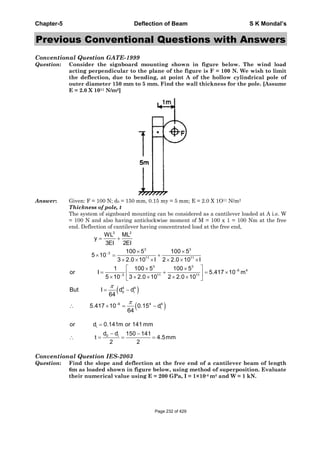 Chapter-5 Deflection of Beam S K Mondal’s
Previous Conventional Questions with Answers
Conventional Question GATE-1999
Question: Consider the signboard mounting shown in figure below. The wind load
acting perpendicular to the plane of the figure is F = 100 N. We wish to limit
the deflection, due to bending, at point A of the hollow cylindrical pole of
outer diameter 150 mm to 5 mm. Find the wall thickness for the pole. [Assume
E = 2.0 X 1011 N/m2]
Answer: Given: F = 100 N; d0 = 150 mm, 0.15 my = 5 mm; E = 2.0 X 1O11 N/m2
Thickness of pole, t
The system of signboard mounting can be considered as a cantilever loaded at A i.e. W
= 100 N and also having anticlockwise moment of M = 100 x 1 = 100 Nm at the free
end. Deflection of cantilever having concentrated load at the free end,
3 2
3 3
3
11 11
3 3
6 4
3 11 11
WL ML
y
3EI 2EI
100 5 100 5
5 10
3 2.0 10 I 2 2.0 10 I
1 100 5 100 5
or I 5.417 10 m
5 10 3 2.0 10 2 2.0 10
4 4
0 i
6 4 4
i
But I d d
64
5.417 10 0.15 d
64
i
0 i
or d 0.141m or 141 mm
d d 150 141
t 4.5mm
2 2
Conventional Question IES-2003
Question: Find the slope and deflection at the free end of a cantilever beam of length
6m as loaded shown in figure below, using method of superposition. Evaluate
their numerical value using E = 200 GPa, I = 1×10-4 m4 and W = 1 kN.
Page 232 of 429
 