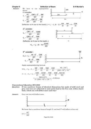 Chapter-5 Deflection of Beam S K Mondal’s
Answer: We have to use superposition
theory.
1st consider
33
2 2
(3 ) 2 8
3 3
(3 ).2 6
2 2
c
c
WPL W
EI EI EI
PL W W
EI EI EI
1 c
8W 6 32
at A due to this load( ) = .(6 2) = 4
EI
c
W W
Deflection
EI EI
2
nd
3
B
2
2 consider:
2 4 128
3 3
(2 ) 4 16
2
at A due to this load( )
224W
= (6 4)=
3EI
B
B B
W W
EI EI
W W
EI EI
Deflection
.
3
3
2
A
6 72
( )
3
6 18
2
rd
3 consider :
A
W W
EI EI
W W
EI EI
1
3
A 9 4
2 3
3
9 4
Apply superpositioning formula
40 106 16 18 40
=
200 10 10
32 224 72 40 563×W
=
3 3EI
563×(10 )
= 8.93 mm
3 (200 10 ) 10
B c
W W W W
EI EI EI EI
W W W W
EI EI EI EI
Conventional Question IES-2002
Question: If two cantilever beams of identical dimensions but made of mild steel and
grey cast iron are subjected to same point load at the free end, within elastic
limit, which one will deflect more and why?
Answer: Grey cost iron will deflect more.
We know that a cantilever beam of length 'L' end load 'P' will deflect at free end
( ) =
3
3
PL
EI
Page 233 of 429
 