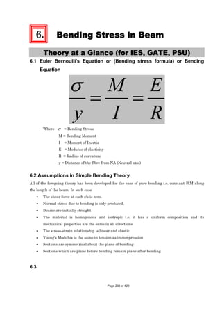 6. Bending Stress in Beam
Theory at a Glance (for IES, GATE, PSU)
6.1 Euler Bernoulli’s Equation or (Bending stress formula) or Bending
Equation
M E
y I R
Where = Bending Stress
M = Bending Moment
I = Moment of Inertia
E = Modulus of elasticity
R = Radius of curvature
y = Distance of the fibre from NA (Neutral axis)
6.2 Assumptions in Simple Bending Theory
All of the foregoing theory has been developed for the case of pure bending i.e. constant B.M along
the length of the beam. In such case
The shear force at each c/s is zero.
Normal stress due to bending is only produced.
Beams are initially straight
The material is homogenous and isotropic i.e. it has a uniform composition and its
mechanical properties are the same in all directions
The stress-strain relationship is linear and elastic
Young’s Modulus is the same in tension as in compression
Sections are symmetrical about the plane of bending
Sections which are plane before bending remain plane after bending
6.3
Page 235 of 429
 