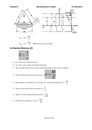 Chapter-6 Bending Stress in Beam S K Mondal’s
1
max t
Mc
I
2
min c
Mc
I
(Minimum in sense of sign)
6.4 Section Modulus (Z)
I
Z =
y
Z is a function of beam c/s only
Z is other name of the strength of the beam
The strength of the beam sections depends mainly on the section modulus
The flexural formula may be written as,
M
Z
Rectangular c/s of width is "b" & depth "h" with sides horizontal, Z =
2
6
bh
Square beam with sides horizontal, Z =
3
6
a
Square c/s with diagonal horizontal, Z =
3
6 2
a
Circular c/s of diameter "d", Z =
3
32
d
Page 236 of 429
 
