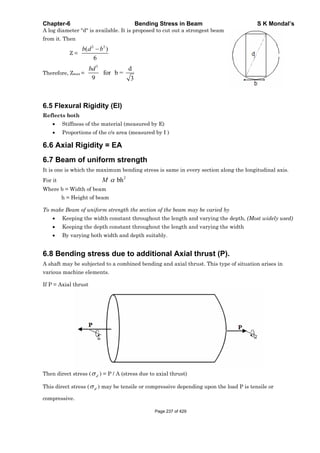 Chapter-6 Bending Stress in Beam S K Mondal’s
A log diameter "d" is available. It is proposed to cut out a strongest beam
from it. Then
Z =
2 2
( )
6
b d b
Therefore, Zmax =
3
d
for b =
9 3
bd
6.5 Flexural Rigidity (EI)
Reflects both
Stiffness of the material (measured by E)
Proportions of the c/s area (measured by I )
6.6 Axial Rigidity = EA
6.7 Beam of uniform strength
It is one is which the maximum bending stress is same in every section along the longitudinal axis.
For it
2
bhM
Where b = Width of beam
h = Height of beam
To make Beam of uniform strength the section of the beam may be varied by
Keeping the width constant throughout the length and varying the depth, (Most widely used)
Keeping the depth constant throughout the length and varying the width
By varying both width and depth suitably.
6.8 Bending stress due to additional Axial thrust (P).
A shaft may be subjected to a combined bending and axial thrust. This type of situation arises in
various machine elements.
If P = Axial thrust
Then direct stress ( d ) = P / A (stress due to axial thrust)
This direct stress ( d ) may be tensile or compressive depending upon the load P is tensile or
compressive.
Page 237 of 429
 