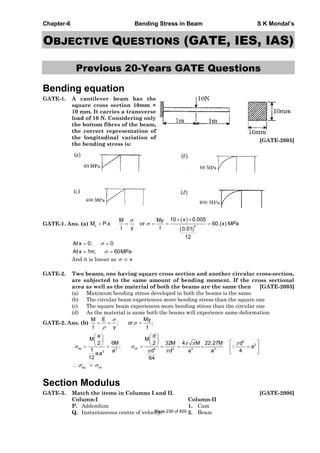 Chapter-6 Bending Stress in Beam S K Mondal’s
OBJECTIVE QUESTIONS (GATE, IES, IAS)
Previous 20-Years GATE Questions
Bending equation
GATE-1. A cantilever beam has the
square cross section 10mm ×
10 mm. It carries a transverse
load of 10 N. Considering only
the bottom fibres of the beam,
the correct representation of
the longitudinal variation of
the bending stress is:
[GATE-2005]
GATE-1. Ans. (a) x 4
10 x 0.005M My
M P.x or 60.(x) MPa
I y I 0.01
12
At x 0; 0
At x 1m; 60MPa
And it is linear as x
GATE-2. Two beams, one having square cross section and another circular cross-section,
are subjected to the same amount of bending moment. If the cross sectional
area as well as the material of both the beams are the same then [GATE-2003]
(a) Maximum bending stress developed in both the beams is the same
(b) The circular beam experiences more bending stress than the square one
(c) The square beam experiences more bending stress than the circular one
(d) As the material is same both the beams will experience same deformation
GATE-2. Ans. (b)
M E My
; or ;
I y I
2
2
sq cir3 4 3 3 3
3
a d
M M
6M 32M 4 M 22.27M d2 2
; a
1 4a d d a a
a.a
12 64
sq cir
Section Modulus
GATE-3. Match the items in Columns I and II. [GATE-2006]
Column-I Column-II
P. Addendum 1. Cam
Q. Instantaneous centre of velocity 2. BeamPage 239 of 429
 