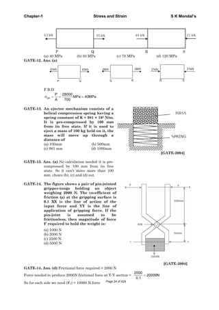 Chapter-1 Stress and Strain S K Mondal’s
P Q R S
(a) 40 MPa (b) 50 MPa (c) 70 MPa (d) 120 MPa
GATE-12. Ans. (a)
F.B.D
QR
P 28000
MPa 40MPa
A 700
GATE-13. An ejector mechanism consists of a
helical compression spring having a
spring constant of K = 981 × 103 N/m.
It is pre-compressed by 100 mm
from its free state. If it is used to
eject a mass of 100 kg held on it, the
mass will move up through a
distance of
(a) 100mm (b) 500mm
(c) 981 mm (d) 1000mm
[GATE-2004]
GATE-13. Ans. (a) No calculation needed it is pre-
compressed by 100 mm from its free
state. So it can’t move more than 100
mm. choice (b), (c) and (d) out.
GATE-14. The figure shows a pair of pin-jointed
gripper-tongs holding an object
weighing 2000 N. The co-efficient of
friction (μ) at the gripping surface is
0.1 XX is the line of action of the
input force and YY is the line of
application of gripping force. If the
pin-joint is assumed to be
frictionless, then magnitude of force
F required to hold the weight is:
(a) 1000 N
(b) 2000 N
(c) 2500 N
(d) 5000 N
[GATE-2004]
GATE-14. Ans. (d) Frictional force required = 2000 N
Force needed to produce 2000N frictional force at Y-Y section =
2000
20000N
0.1
So for each side we need (Fy) = 10000 N force Page 24 of 429
 