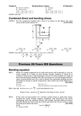 Chapter-6 Bending Stress in Beam S K Mondal’s
R. Section modulus 3. Linkage
S. Prime circle 4. Gear
(a) P – 4, Q – 2, R – 3, S – l (b) P – 4, Q – 3, R – 2, S – 1
(c) P – 3, Q – 2, R – 1, S – 4 (d) P – 3, Q – 4, R – 1, S – 2
GATE-3. Ans. (b)
Combined direct and bending stress
GATE-4. For the component loaded with a force F as shown in the figure, the axial
stress at the corner point P is: [GATE-2008]
(a) 3
4
)3(
b
bLF
(b) 3
4
)3(
b
bLF
(c) 3
4
)43(
b
bLF
(d) 3
4
)23(
b
bLF
GATE-4. Ans. (d) Total Stress = Direct stress + Stress due to Moment
= 2 3
( )
4 2 ( )
12
P My F F L b b
A I b b b
Previous 20-Years IES Questions
Bending equation
IES-1. Beam A is simply supported at its ends and carries udl of intensity w over its
entire length. It is made of steel having Young's modulus E. Beam B is
cantilever and carries a udl of intensity w/4 over its entire length. It is made of
brass having Young's modulus E/2. The two beams are of same length and have
same cross-sectional area. If A and B denote the maximum bending stresses
developed in beams A and B, respectively, then which one of the following is
correct? [IES-2005]
(a) A/ B (b) A/ B < 1.0
(c) A/ B > 1.0 (d) A/ B depends on the shape of cross-section
IES-1. Ans. (d) Bending stress
My
, y and I both depends on the
I
A
B
Shape of cross sec tion so depends on the shape of cross sec tion
IES-2. If the area of cross-section of a circular section beam is made four times,
keeping the loads, length, support conditions and material of the beam
unchanged, then the qualities (List-I) will change through different factors
(List-II). Match the List-I with the List-II and select the correct answer using
the code given below the Lists: [IES-2005]
List-I List-II
A. Maximum BM 1. 8
Page 240 of 429
 