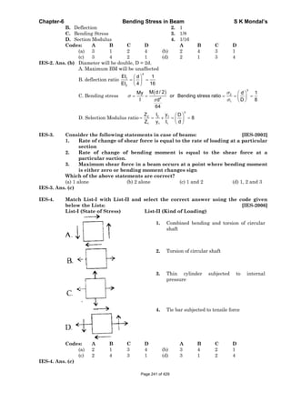 Chapter-6 Bending Stress in Beam S K Mondal’s
B. Deflection 2. 1
C. Bending Stress 3. 1/8
D. Section Modulus 4. 1/16
Codes: A B C D A B C D
(a) 3 1 2 4 (b) 2 4 3 1
(c) 3 4 2 1 (d) 2 1 3 4
IES-2. Ans. (b) Diameter will be double, D = 2d.
A. Maximum BM will be unaffected
B. deflection ratio
4
1
2
EI d 1
EI 4 16
C. Bending stress
3
2
4
1
M d / 2My d 1
or Bending stress ratio
I D 8d
64
D. Selection Modulus ratio
3
2 2 1
1 1 1
Z I y D
8
Z y I d
IES-3. Consider the following statements in case of beams: [IES-2002]
1. Rate of change of shear force is equal to the rate of loading at a particular
section
2. Rate of change of bending moment is equal to the shear force at a
particular suction.
3. Maximum shear force in a beam occurs at a point where bending moment
is either zero or bending moment changes sign
Which of the above statements are correct?
(a) 1 alone (b) 2 alone (c) 1 and 2 (d) 1, 2 and 3
IES-3. Ans. (c)
IES-4. Match List-I with List-II and select the correct answer using the code given
below the Lists: [IES-2006]
List-I (State of Stress) List-II (Kind of Loading)
1. Combined bending and torsion of circular
shaft
2. Torsion of circular shaft
3. Thin cylinder subjected to internal
pressure
4. Tie bar subjected to tensile force
Codes: A B C D A B C D
(a) 2 1 3 4 (b) 3 4 2 1
(c) 2 4 3 1 (d) 3 1 2 4
IES-4. Ans. (c)
Page 241 of 429
 