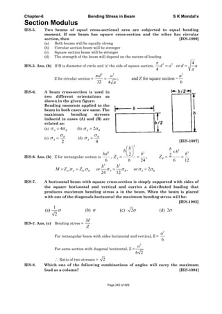 Chapter-6 Bending Stress in Beam S K Mondal’s
Section Modulus
IES-5. Two beams of equal cross-sectional area are subjected to equal bending
moment. If one beam has square cross-section and the other has circular
section, then [IES-1999]
(a) Both beams will be equally strong
(b) Circular section beam will be stronger
(c) Square section beam will be stronger
(d) The strength of the beam will depend on the nature of loading
IES-5. Ans. (b) If D is diameter of circle and 'a' the side of square section,
2 2 4
4
d a or d a
Z for circular section =
2 3 3
; and Z for square section =
32 64
d a a
IES-6. A beam cross-section is used in
two different orientations as
shown in the given figure:
Bending moments applied to the
beam in both cases are same. The
maximum bending stresses
induced in cases (A) and (B) are
related as:
(a) 4A B (b) 2A B
(c)
2
B
A (d)
4
B
A
[IES-1997]
IES-6. Ans. (b) Z for rectangular section is
2
6
bd
,
2
2
3 3
2 2,
6 24 6 12
A B
b bb bb b
Z Z
3 3
. . , 2
24 12
A A B B A B A B
b b
M Z Z or or
IES-7. A horizontal beam with square cross-section is simply supported with sides of
the square horizontal and vertical and carries a distributed loading that
produces maximum bending stress a in the beam. When the beam is placed
with one of the diagonals horizontal the maximum bending stress will be:
[IES-1993]
1
(a) (b) (c) 2 (d) 2
2
IES-7. Ans. (c) Bending stress =
M
Z
For rectangular beam with sides horizontal and vertical, Z =
3
6
a
For same section with diagonal horizontal, Z =
3
6 2
a
Ratio of two stresses = 2
IES-8. Which one of the following combinations of angles will carry the maximum
load as a column? [IES-1994]
Page 242 of 429
 
