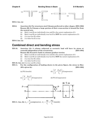 Chapter-6 Bending Stress in Beam S K Mondal’s
IES-8. Ans. (a)
IES-9. Assertion (A): For structures steel I-beams preferred to other shapes. [IES-1992]
Reason (R): In I-beams a large portion of their cross-section is located far from
the neutral axis.
(a) Both A and R are individually true and R is the correct explanation of A
(b) Both A and R are individually true but R is NOT the correct explanation of A
(c) A is true but R is false
(d) A is false but R is true
IES-9. Ans. (a)
Combined direct and bending stress
IES-10. Assertion (A): A column subjected to eccentric load will have its stress at
centroid independent of the eccentricity. [IES-1994]
Reason (R): Eccentric loads in columns produce torsion.
(a) Both A and R are individually true and R is the correct explanation of A
(b) Both A and R are individually true but R is NOT the correct explanation of A
(c) A is true but R is false
(d) A is false but R is true
IES-10. Ans. (c) A is true and R is false.
IES-11. For the configuration of loading shown in the given figure, the stress in fibre
AB is given by: [IES-1995]
(a) P/A (tensile) (b)
. .5
xx
P P e
A I
(Compressive)
(c)
. .5
xx
P P e
A I
(Compressive) (d) P/A (Compressive)
IES-11. Ans. (b) (compressive), (tensile)d x
x x
P My Pky
A I I
Page 243 of 429
 