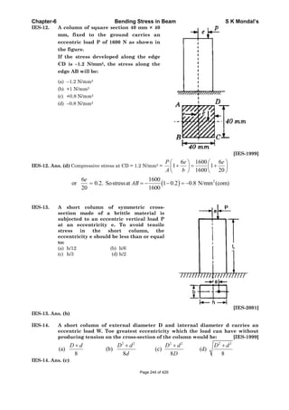 Chapter-6 Bending Stress in Beam S K Mondal’s
IES-12. A column of square section 40 mm × 40
mm, fixed to the ground carries an
eccentric load P of 1600 N as shown in
the figure.
If the stress developed along the edge
CD is –1.2 N/mm2, the stress along the
edge AB will be:
(a) –1.2 N/mm2
(b) +1 N/mm2
(c) +0.8 N/mm2
(d) –0.8 N/mm2
[IES-1999]
IES-12. Ans. (d) Compressive stress at CD = 1.2 N/mm2 =
6 1600 6
1 1
1600 20
P e e
A b
26 1600
or 0.2. Sostressat 1 0.2 0.8 N/mm (com)
20 1600
e
AB
IES-13. A short column of symmetric cross-
section made of a brittle material is
subjected to an eccentric vertical load P
at an eccentricity e. To avoid tensile
stress in the short column, the
eccentricity e should be less than or equal
to:
(a) h/12 (b) h/6
(c) h/3 (d) h/2
[IES-2001]
IES-13. Ans. (b)
IES-14. A short column of external diameter D and internal diameter d carries an
eccentric load W. Toe greatest eccentricity which the load can have without
producing tension on the cross-section of the column would be: [IES-1999]
2 2 2 2 2 2
(a) (b) (c) (d)
8 8 8 8
D d D d D d D d
d D
IES-14. Ans. (c)
Page 244 of 429
 