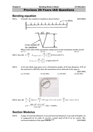 Chapter-6 Bending Stress in Beam S K Mondal’s
Previous 20-Years IAS Questions
Bending equation
IAS-1. Consider the cantilever loaded as shown below: [IAS-2004]
What is the ratio of the maximum compressive to the maximum tensile stress?
(a) 1.0 (b) 2.0 (c) 2.5 (d) 3.0
IAS-1. Ans. (b) = compressive, Max
2
at lower end of A.
3
My M h
I I
tensile, max = at upper end of
3
M h
B
I
IAS-2. A 0.2 mm thick tape goes over a frictionless pulley of 25 mm diameter. If E of
the material is 100 GPa, then the maximum stress induced in the tape is:
[IAS 1994]
(a) 100 MPa (b) 200 MPa (c) 400 MPa (d) 800 MPa
IAS-2. Ans. (d)
R
E
y
Here y = 1.0
2
2.0
mm = 0.1 x 10-3 m, R =
2
25
mm = 12.5 x 10-3 m
or 3
33
105.12
101.010100
MPa = 800MPa
Section Modulus
IAS-3. A pipe of external diameter 3 cm and internal diameter 2 cm and of length 4 m
is supported at its ends. It carries a point load of 65 N at its centre. The
sectional modulus of the pipe will be: [IAS-2002]Page 245 of 429
 