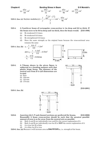 Chapter-6 Bending Stress in Beam S K Mondal’s
(a)
365
64
cm (b)
365
32
cm (c)
365
96
cm (d)
365
128
cm
IAS-3. Ans. (c)
4 4
3
3 2
64Section modulus(z) cm
3
2
I
y
365
96
cm
IAS-4. A Cantilever beam of rectangular cross-section is 1m deep and 0.6 m thick. If
the beam were to be 0.6 m deep and 1m thick, then the beam would. [IAS-1999]
(a) Be weakened 0.5 times
(b) Be weakened 0.6 times
(c) Be strengthened 0.6 times
(d) Have the same strength as the original beam because the cross-sectional area
remains the same
IAS-4. Ans. (b)
3
3
1
I 0.6 1
z 1.2m
y 0.5
3
3
2
I 1 0.6
and z 0.72m
y 0.3
2
1
z 0.72
0.6times
z 1.2
IAS-5. A T-beam shown in the given figure is
subjected to a bending moment such that
plastic hinge forms. The distance of the
neutral axis from D is (all dimensions are
in mm)
(a) Zero
(b) 109 mm
(c) 125 mm
(d) 170 mm
[IAS-2001]
IAS-5. Ans. (b)
IAS-6. Assertion (A): I, T and channel sections are preferred for beams. [IAS-2000]
Reason(R): A beam cross-section should be such that the greatest possible
amount of area is as far away from the neutral axis as possible.
(a) Both A and R are individually true and R is the correct explanation of A
(b) Both A and R are individually true but R is NOT the correct explanation of A
(c) A is true but R is false
(d) A is false but R is true
IAS-6. Ans. (a) Because it will increase area moment of inertia, i.e. strength of the beam.Page 246 of 429
 