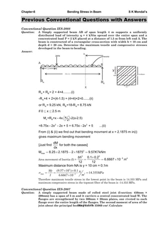 Chapter-6 Bending Stress in Beam S K Mondal’s
Previous Conventional Questions with Answers
Conventional Question IES-2008
Question: A Simply supported beam AB of span length 4 m supports a uniformly
distributed load of intensity q = 4 kN/m spread over the entire span and a
concentrated load P = 2 kN placed at a distance of 1.5 m from left end A. The
beam is constructed of a rectangular cross-section with width b = 10 cm and
depth d = 20 cm. Determine the maximum tensile and compressive stresses
developed in the beam to bending.
Answer:
A
B
RA RB
X
1.5
4m
2KN 4kN/M
X
C/s
B=10cm
NA
A BR + R = 2 + 4×4.........(i)
A-R ×4 + 2×(4-1.5) + (4×4)×2=0.......(ii)
A B Aor R = 9.25 kN, R =18-R = 8.75 kN
if 0 x 2.5 m
x B
xM =R ×x - 4x. -2(x-2.5)
2
2 2
=8.75x - 2x - 2x + 5 = 6.75x - 2x + 5 ...(ii)
From (i) & (ii) we find out that bending movment at x = 2.1875 m in(i)
gives maximum bending movement
2
max
dM
[Just find for both the casses]
dx
M 8.25 2.1875 2 1875 9.57 7K kNm
Area movement of Inertia (I) =
3 3
5 40.1 0.2
6.6667 10
12 12
bh
m
Maximum distance from NA is y = 10 cm = 0.1m
3
2max 5
(9.57 10 ) 0.1
14.355
6.6667 10
My N MPa
mI
Therefore maximum tensile stress in the lowest point in the beam is 14.355 MPa and
maximum compressive stress in the topmost fiber of the beam is -14.355 MPa.
Conventional Question IES-2007
Question: A simply supported beam made of rolled steel joist (I-section: 450mm ×
200mm) has a span of 5 m and it carriers a central concentrated load W. The
flanges are strengthened by two 300mm × 20mm plates, one riveted to each
flange over the entire length of the flanges. The second moment of area of the
joist about the principal bending axis is 35060 cm4. CalculatePage 249 of 429
 