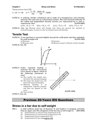 Chapter-1 Stress and Strain S K Mondal’s
Taking moment about PIN
y
y
F 50 10000 50
F 50 F 100 or F 5000N
100 100
GATE-15. A uniform, slender cylindrical rod is made of a homogeneous and isotropic
material. The rod rests on a frictionless surface. The rod is heated uniformly. If
the radial and longitudinal thermal stresses are represented by r and z,
respectively, then [GATE-2005]
( ) 0, 0 ( ) 0, 0 ( ) 0, 0 ( ) 0, 0r z r z r z r za b c d
GATE-15. Ans. (a) Thermal stress will develop only when you prevent the material to
contrast/elongate. As here it is free no thermal stress will develop.
Tensile Test
GATE-16. A test specimen is stressed slightly beyond the yield point and then unloaded.
Its yield strength will [GATE-1995]
(a) Decrease (b) Increase
(c) Remains same (d) Becomes equal to ultimate tensile strength
GATE-16. Ans. (b)
GATE-17. Under repeated loading a
material has the stress-strain
curve shown in figure, which of
the following statements is
true?
(a) The smaller the shaded area,
the better the material damping
(b) The larger the shaded area, the
better the material damping
(c) Material damping is an
independent material property
and does not depend on this
curve
(d) None of these
[GATE-1999]
GATE-17. Ans. (a)
Previous 20-Years IES Questions
Stress in a bar due to self-weight
IES-1. A solid uniform metal bar of diameter D and length L is hanging vertically
from its upper end. The elongation of the bar due to self weight is: [IES-2005]
(a) Proportional to L and inversely proportional to D2
(b) Proportional to L2 and inversely proportional to D2
(c) Proportional of L but independent of D
(d) Proportional of U but independent of DPage 25 of 429
 