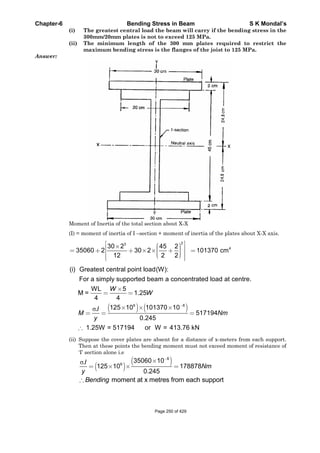 Chapter-6 Bending Stress in Beam S K Mondal’s
(i) The greatest central load the beam will carry if the bending stress in the
300mm/20mm plates is not to exceed 125 MPa.
(ii) The minimum length of the 300 mm plates required to restrict the
maximum bending stress is the flanges of the joist to 125 MPa.
Answer:
Moment of Inertia of the total section about X-X
(I) = moment of inertia of I –section + moment of inertia of the plates about X-X axis.
23
30 2 45 2
35060 2 30 2
12 2 2
4
101370 cm
6 8
(i) Greatest central point load(W):
For a simply supported beam a concentrated load at centre.
WL 5
M = 1.25
4 4
125 10 101370 10.
517194
0.245
1.25W = 517194 or W = 413.76 kN
W
W
I
M Nm
y
(ii) Suppose the cover plates are absent for a distance of x-meters from each support.
Then at these points the bending moment must not exceed moment of resistance of
‘I’ section alone i.e
8
6
35060 10.
125 10 178878
0.245
I
Nm
y
moment at x metres from each supportBending
Page 250 of 429
 
