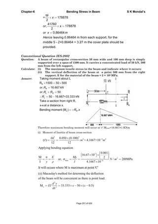 Chapter-6 Bending Stress in Beam S K Mondal’s
W
= 178878
2
41760
, 178878
2
0.86464
leaving 0.86464 m from each support, for the
middle 5 - 2×0.86464 = 3.27 m the cover plate should be
provided.
x
or x
or x m
Hence
Conventional Question IES-2002
Question: A beam of rectangular cross-section 50 mm wide and 100 mm deep is simply
supported over a span of 1500 mm. It carries a concentrated load of 50 kN, 500
mm from the left support.
Calculate: (i) The maximum tensile stress in the beam and indicate where it occurs:
(ii) The vertical deflection of the beam at a point 500 mm from the right
support. E for the material of the beam = 2 × 105 MPa.
Answer: Taking moment about L
RR 1500 50 500
, 16.667
, 50
50 16.667=33.333 kN
R
L R
L
or R kN
or R R
R
Take a section from right R,
x-xat a distance x.
xBending moment (M ) .RR x
Therefore maximum bending moment will occur at 'c' Mmax=16.667×1 KNm
(i) Moment of Inertia of beam cross-section
33
4 6 40.050 (0.100)
( ) = 4.1667×10
12 12
bh
I m m
3
2
max 6
Applying bending equation
0.001
16.67 10
M 2
or, / 200MPa
I 4.1667 10
E My
N m
y I
It will occure where M is maximum at point 'C'
2
x 2
(ii) Macaulay's method for determing the deflection
of the beam will be convenient as there is point load.
M 33.333 50 ( 0.5)
d y
EI x x
dx
Page 251 of 429
 