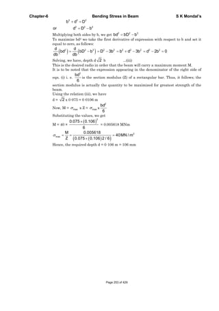 Chapter-6 Bending Stress in Beam S K Mondal’s
2 2 2
2 2 2
b d D
or d D b
Multiplying both sides by b, we get 2 2 3
bd bD b
To maximize bd2 we take the first derivative of expression with respect to b and set it
equal to zero, as follows:
2 2 3 2 2 2 2 2 2 2d d
bd bD b D 3b b d 3b d 2b 0
db db
Solving, we have, depth d 2 b ...(iii)
This is the desired radio in order that the beam will carry a maximum moment M.
It is to be noted that the expression appearing in the denominator of the right side of
eqn. (i) i. e.
2
bd
6
is the section modulus (Z) of a rectangular bar. Thus, it follows; the
section modulus is actually the quantity to be maximized for greatest strength of the
beam.
Using the relation (iii), we have
d = 2 x 0·075 = 0·0106 m
Now, M = max x Z = max x
2
bd
6
Substituting the values, we get
M = 40 ×
2
0.075 0.106
6
= 0.005618 MNm
2
max
M 0.005618
40MN / m
Z 0.075 0.106 2 / 6
Hence, the required depth d = 0·106 m = 106 mm
Page 253 of 429
 