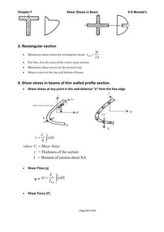 Chapter-7 Shear Stress in Beam S K Mondal’s
5. Rectangular section
Maximum shear stress for rectangular beam: max =
3
2
V
A
For this, A is the area of the entire cross section
Maximum shear occurs at the neutral axis
Shear is zero at the top and bottom of beam
6. Shear stress in beams of thin walled profile section.
Shear stress at any point in the wall distance "s" from the free edge
B
Shearing occurs here
A
Vx
O
force
= Thickness of the section
I = Moment of inrertia about NA
s
x
o
x
V
ydA
It
where V Shear
Shear Flow (q)
q =
s
x
NA o
V
t ydA
I
Shear Force (F)
Page 256 of 429
 