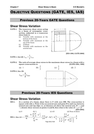 Chapter-7 Shear Stress in Beam S K Mondal’s
OBJECTIVE QUESTIONS (GATE, IES, IAS)
Previous 20-Years GATE Questions
Shear Stress Variation
GATE-1. The transverse shear stress acting
in a beam of rectangular cross-
section, subjected to a transverse
shear load, is:
(a) Variable with maximum at the
bottom of the beam
(b) Variable with maximum at the
top of the beam
(c) Uniform
(d) Variable with maximum on the
neutral axis
[IES-1995, GATE-2008]
GATE-1. Ans (d) mean
2
3
max
GATE-2. The ratio of average shear stress to the maximum shear stress in a beam with a
square cross-section is: [GATE-1994, 1998]
2 3
(a) 1 (b) (c) (d) 2
3 2
GATE-2. Ans. (b)
max mean
3
2
Previous 20-Years IES Questions
Shear Stress Variation
IES-1. At a section of a beam, shear force is F with zero BM. The cross-section is
square with side a. Point A lies on neutral axis and point B is mid way between
neutral axis and top edge, i.e. at distance a/4 above the neutral axis. If A and
B denote shear stresses at points A and B, then what is the value of A / B?
[IES-2005]
(a) 0 (b) ¾ (c) 4/3 (d) None of above
IES-1. Ans. (c)
2
2
2
3
2 2 A
4 3 2
B 2
3
a a 3 VV y .a2 4VAy 3 V 42 aa 4y or
Ib 2 3a a 3 V aa . . a 412 2 4aPage 258 of 429
 