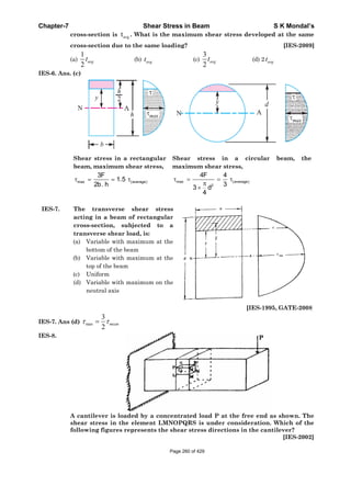 Chapter-7 Shear Stress in Beam S K Mondal’s
cross-section is avgt . What is the maximum shear stress developed at the same
cross-section due to the same loading? [IES-2009]
(a)
1
2
avgt (b) avgt (c)
3
2
avgt (d) 2 avgt
IES-6. Ans. (c)
Shear stress in a rectangular
beam, maximum shear stress,
max (average)
3F
1.5
2b. h
Shear stress in a circular beam, the
maximum shear stress,
max (average)
2
4F 4
33 d
4
IES-7. The transverse shear stress
acting in a beam of rectangular
cross-section, subjected to a
transverse shear load, is:
(a) Variable with maximum at the
bottom of the beam
(b) Variable with maximum at the
top of the beam
(c) Uniform
(d) Variable with maximum on the
neutral axis
[IES-1995, GATE-2008]
IES-7. Ans (d) mean
2
3
max
IES-8.
A cantilever is loaded by a concentrated load P at the free end as shown. The
shear stress in the element LMNOPQRS is under consideration. Which of the
following figures represents the shear stress directions in the cantilever?
[IES-2002]
Page 260 of 429
 