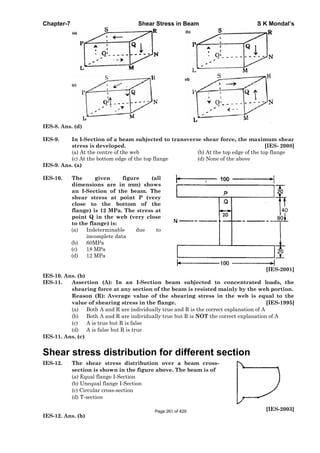 Chapter-7 Shear Stress in Beam S K Mondal’s
IES-8. Ans. (d)
IES-9. In I-Section of a beam subjected to transverse shear force, the maximum shear
stress is developed. [IES- 2008]
(a) At the centre of the web (b) At the top edge of the top flange
(c) At the bottom edge of the top flange (d) None of the above
IES-9. Ans. (a)
IES-10. The given figure (all
dimensions are in mm) shows
an I-Section of the beam. The
shear stress at point P (very
close to the bottom of the
flange) is 12 MPa. The stress at
point Q in the web (very close
to the flange) is:
(a) Indeterminable due to
incomplete data
(b) 60MPa
(c) 18 MPa
(d) 12 MPa
[IES-2001]
IES-10. Ans. (b)
IES-11. Assertion (A): In an I-Section beam subjected to concentrated loads, the
shearing force at any section of the beam is resisted mainly by the web portion.
Reason (R): Average value of the shearing stress in the web is equal to the
value of shearing stress in the flange. [IES-1995]
(a) Both A and R are individually true and R is the correct explanation of A
(b) Both A and R are individually true but R is NOT the correct explanation of A
(c) A is true but R is false
(d) A is false but R is true
IES-11. Ans. (c)
Shear stress distribution for different section
IES-12. The shear stress distribution over a beam cross-
section is shown in the figure above. The beam is of
(a) Equal flange I-Section
(b) Unequal flange I-Section
(c) Circular cross-section
(d) T-section
[IES-2003]
IES-12. Ans. (b)
Page 261 of 429
 