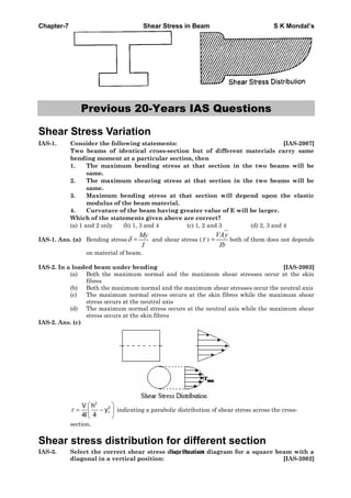 Chapter-7 Shear Stress in Beam S K Mondal’s
Previous 20-Years IAS Questions
Shear Stress Variation
IAS-1. Consider the following statements: [IAS-2007]
Two beams of identical cross-section but of different materials carry same
bending moment at a particular section, then
1. The maximum bending stress at that section in the two beams will be
same.
2. The maximum shearing stress at that section in the two beams will be
same.
3. Maximum bending stress at that section will depend upon the elastic
modulus of the beam material.
4. Curvature of the beam having greater value of E will be larger.
Which of the statements given above are correct?
(a) 1 and 2 only (b) 1, 3 and 4 (c) 1, 2 and 3 (d) 2, 3 and 4
IAS-1. Ans. (a) Bending stress =
My
I
and shear stress ( ) =
VAy
Ib
both of them does not depends
on material of beam.
IAS-2. In a loaded beam under bending [IAS-2003]
(a) Both the maximum normal and the maximum shear stresses occur at the skin
fibres
(b) Both the maximum normal and the maximum shear stresses occur the neutral axis
(c) The maximum normal stress occurs at the skin fibres while the maximum shear
stress occurs at the neutral axis
(d) The maximum normal stress occurs at the neutral axis while the maximum shear
stress occurs at the skin fibres
IAS-2. Ans. (c)
2
2
1
V h
y
4I 4
indicating a parabolic distribution of shear stress across the cross-
section.
Shear stress distribution for different section
IAS-3. Select the correct shear stress distribution diagram for a square beam with a
diagonal in a vertical position: [IAS-2002]
Page 262 of 429
 