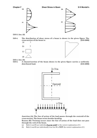 Chapter-7 Shear Stress in Beam S K Mondal’s
IAS-3. Ans. (d)
IAS-4. The distribution of shear stress of a beam is shown in the given figure. The
cross-section of the beam is: [IAS-2000]
IAS-4. Ans. (b)
IAS-5. A channel-section of the beam shown in the given figure carries a uniformly
distributed load. [IAS-2000]
Assertion (A): The line of action of the load passes through the centroid of the
cross-section. The beam twists besides bending.
Reason (R): Twisting occurs since the line of action of the load does not pass
through the web of the beam.
(a) Both A and R are individually true and R is the correct explanation of A
(b) Both A and R are individually true but R is NOT the correct explanation of A
Page 263 of 429
 