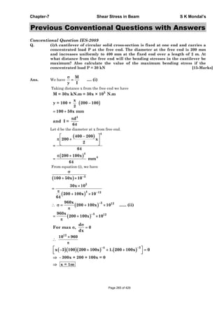 Chapter-7 Shear Stress in Beam S K Mondal’s
Previous Conventional Questions with Answers
Conventional Question IES-2009
Q. (i)A cantilever of circular solid cross-section is fixed at one end and carries a
concentrated load P at the free end. The diameter at the free end is 200 mm
and increases uniformly to 400 mm at the fixed end over a length of 2 m. At
what distance from the free end will the bending stresses in the cantilever be
maximum? Also calculate the value of the maximum bending stress if the
concentrated load P = 30 kN [15-Marks]
Ans. We have
M
.... (i)
y I
Taking distance x from the free end we have
3
4
M = 30x kN.m = 30x × 10 N.m
x
y = 100 + 200 100
2
100 50x mm
d
and I =
64
Let d be the diameter at x from free end.
4
4
4
400 200
200 x
2
64
200 100x
mm
64
From equation (i), we have
3
3
4 12
3 12
100 50x 10
30x 10
200 100x 10
64
960x
200 100x 10 ...... (ii)
3 12960x
200 100x 10
d
For max , 0
dx
12
10 960
4 3
x 3 100 200 100x 1. 200 100x 0
- 300x + 200 + 100x = 0
x = 1m
Page 265 of 429
 
